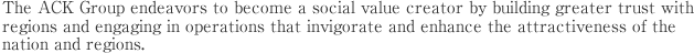 The ACK Group endeavors to become a social value creator by building greater trust with regions and engaging in operations that invigorate and enhance the attractiveness of the nation and regions. 